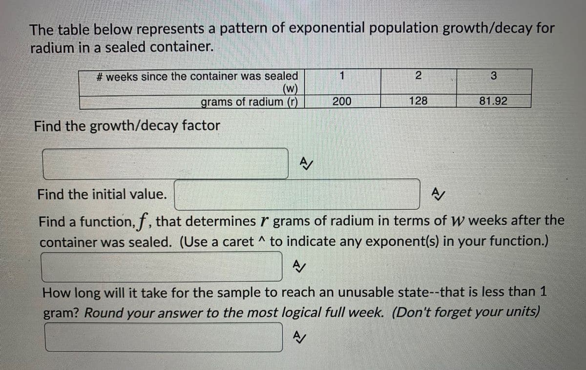 The table below represents a pattern of exponential population growth/decay for
radium in a sealed container.
# weeks since the container was sealed
(w)
grams of radium (r)
1
200
128
81.92
Find the growth/decay factor
Find the initial value.
A
Find a function, f, that determines r grams of radium in terms of W weeks after the
container was sealed. (Use a caret ^ to indicate any exponent(s) in your function.)
How long will it take for the sample to reach an unusable state--that is less than 1
gram? Round your answer to the most logical full week. (Don't forget your units)
