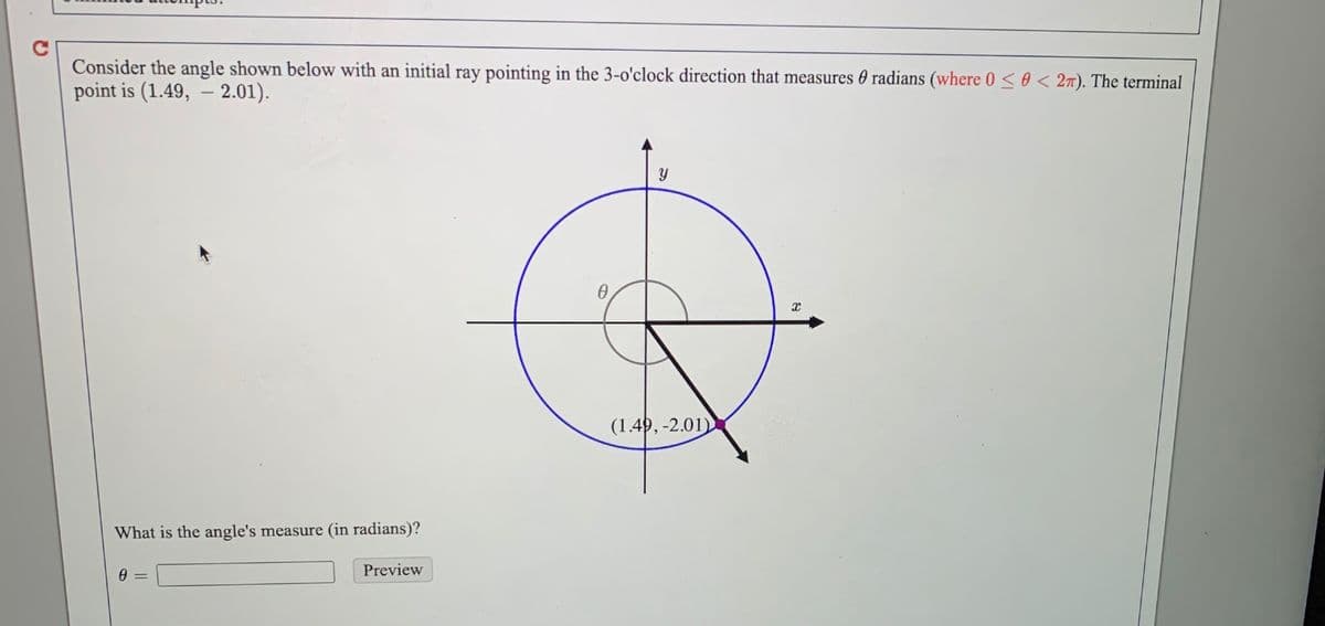 Consider the angle shown below with an initial ray pointing in the 3-o'clock direction that measures 0 radians (where 0 < 0 < 27). The terminal
point is (1.49, – 2.01).
(1.4), -2.01)
What is the angle's measure (in radians)?
Preview
