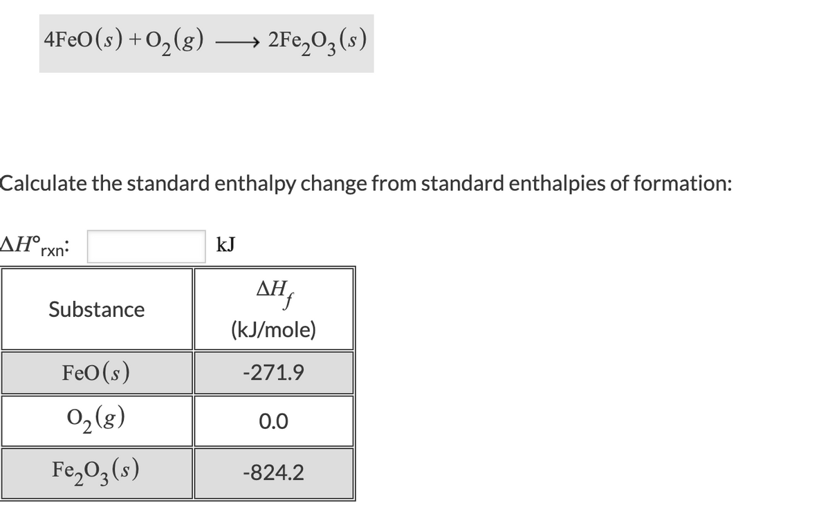 4FEO(s)+O,(g)
2Fe,03(s)
Calculate the standard enthalpy change from standard enthalpies of formation:
AH°rxn:
kJ
AH,
Substance
(kJ/mole)
FeO(s)
-271.9
02(g)
0.0
Fe,O3(s)
-824.2
