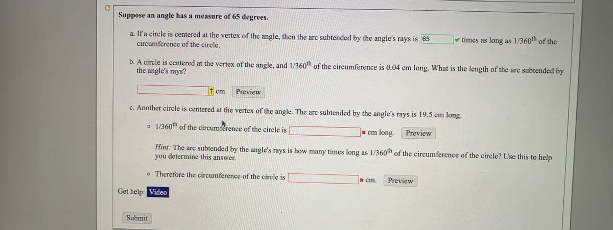 Suppose an angle has a measure of 65 degrees.
a. If a circle is centered at the vertex of the angle, then the arc subtended by the angle's rays is 65
v times as long as 1/360th of the
circumference of the circle.
b. A circle is centered at the vertex of the angle, and 1/360h of the circumference is 0.04 cm long. What is the length of the arc subtended by
the angle's rays?
cm
Preview
c. Another circle is centered at the vertex of the angle. The arc subtended by the angle's rays is 19.5 cm long.
o 1/360th of the circumfèrence of the circle is
* cm long.
Preview
Hint: The arc subtended by the angle's rays is how many times long as 1/360th of the circumference of the circle? Use this to help
you determine this answer.
o Therefore the circumference of the circle is
*cm.
Preview
Get help: Video
Submit
