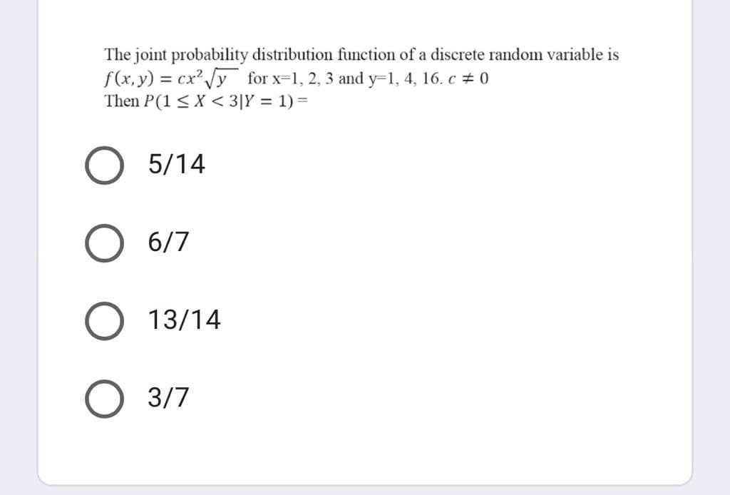 The joint probability distribution function of a discrete random variable is
f(x, y) = cx" y for x=1, 2, 3 and y=1, 4, 16. c + 0
Then P(1 < X < 3|Y = 1) =
%3D
5/14
6/7
13/14
3/7

