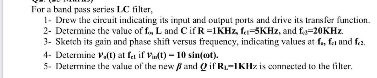 For a band pass series LC filter,
1- Drew the circuit indicating its input and output ports and drive its transfer function.
2- Determine the value of fo, L and C if R =1KHZ, fei=5KHZ, and fe2=20KHZ.
3- Sketch its gain and phase shift versus frequency, indicating values at fo, fei and fe2.
4- Determine Vo(t) at fei if Vin(t) = 10 sin(@t).
5- Determine the value of the new B and Q if RL=1KHZ is connected to the filter.
