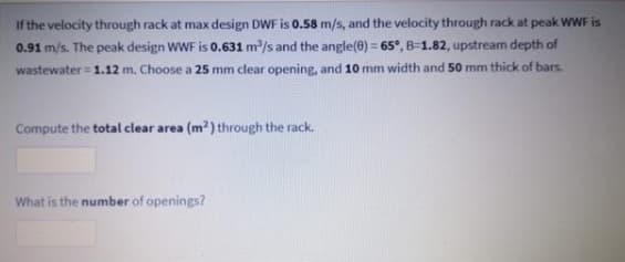 If the velocity through rack at max design DWF is 0.58 m/s, and the velocity through rack at peak wWF is
0.91 m/s. The peak design WWF is 0.631 m/s and the angle(0) = 65°, B=1.82, upstream depth of
wastewater = 1.12 m. Choose a 25 mm clear opening, and 10 mm width and 50 mm thick of bars.
Compute the total clear area (m?) through the rack.
What is the number of openings?
