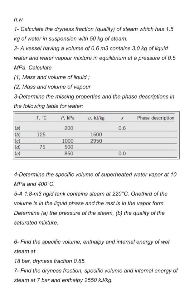 h.w
1- Calculate the dryness fraction (quality) of steam which has 1.5
kg of water in suspension with 50 kg of steam.
2- A vessel having a volume of 0.6 m3 contains 3.0 kg of liquid
water and water vapour mixture in equilibrium at a pressure of 0.5
MPa. Calculate
(1) Mass and volume of liquid;
(2) Mass and volume of vapour
3-Determine the missing properties and the phase descriptions in
the following table for water:
T, °C
(a)
(b)
(c)
(d)
(e)
125
75
P, kPa
200
1000
500
850
u, kJ/kg
1600
2950
X
0.6
0.0
Phase description
4-Determine the specific volume of superheated water vapor at 10
MPa and 400°C.
5-A 1.8-m3 rigid tank contains steam at 220°C. Onethird of the
volume is in the liquid phase and the rest is in the vapor form.
Determine (a) the pressure of the steam, (b) the quality of the
saturated mixture.
6- Find the specific volume, enthalpy and internal energy of wet
steam at
18 bar, dryness fraction 0.85.
7- Find the dryness fraction, specific volume and internal energy of
steam at 7 bar and enthalpy 2550 kJ/kg.