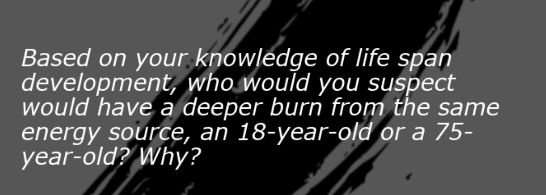 Based on your knowledge of life span
development, who would you suspect
would have a deeper burn from the same
energy source, an 18-year-old or a 75-
year-old? Why?