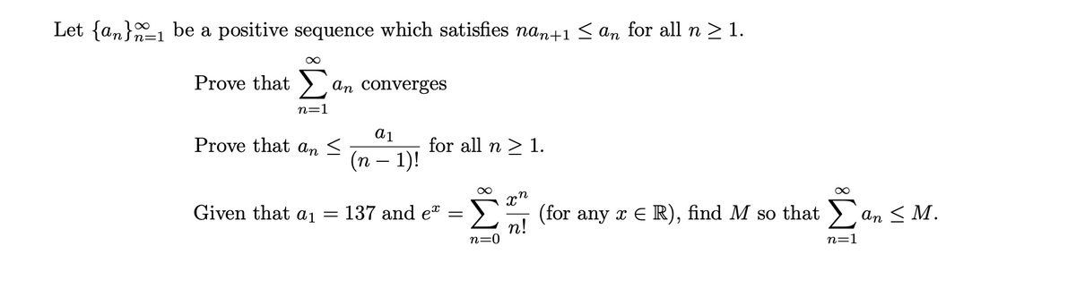 Let {an}1 be a positive sequence which satisfies nan+1< an for all n > 1.
z=1
Prove that >
An converges
n=1
a1
Prove that an <
for all n > 1.
(n – 1)!
Given that ai =
137 and et
(for any x E R), find M so that >
An < M.
n!
n=0
n=1
