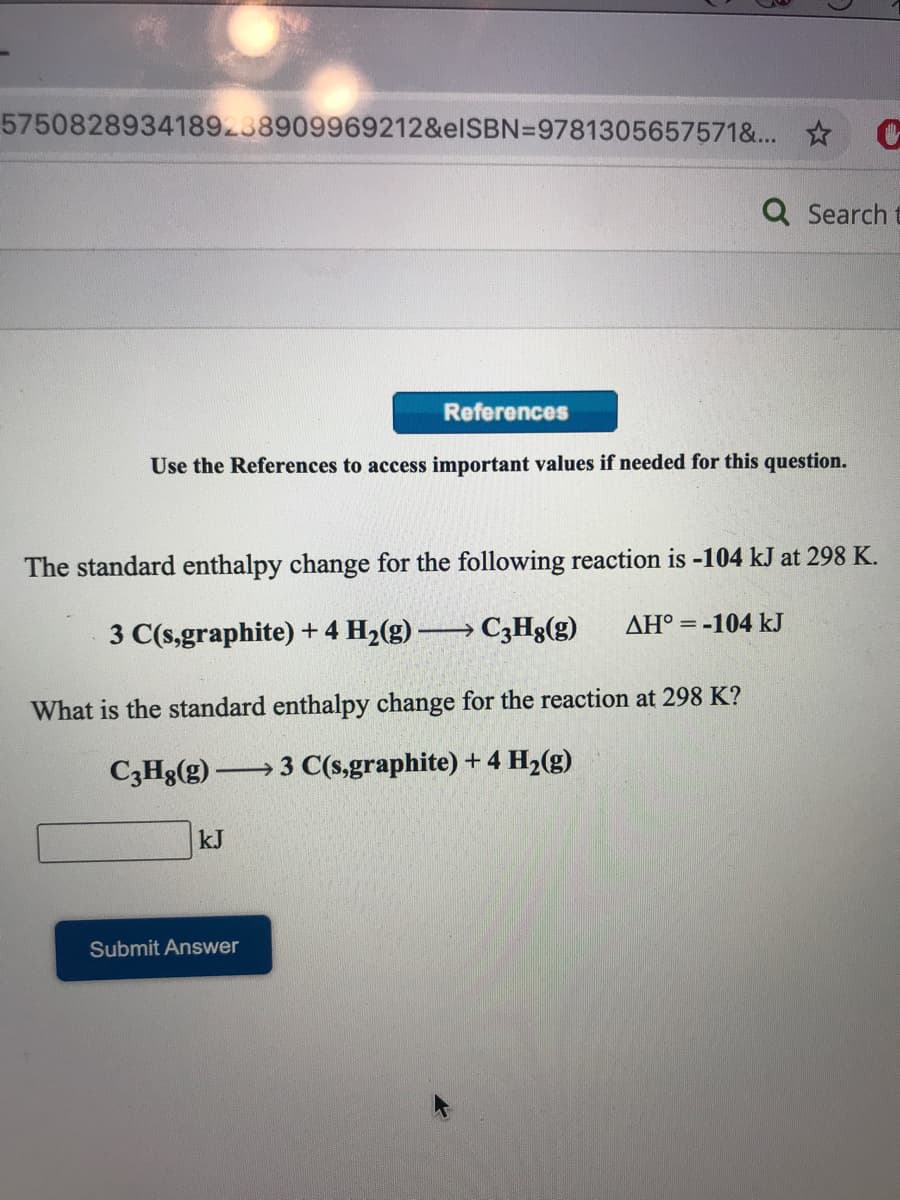 5750828934189238909969212&elSBN=9781305657571&... C
Q Search t
References
Use the References to access important values if needed for this
estion.
The standard enthalpy change for the following reaction is -104 kJ at 298 K.
AH° = -104 kJ
3 C(s,graphite) +4 H2(g) → C3H8(g)
What is the standard enthalpy change for the reaction at 298 K?
C3H8(g)
3 C(s,graphite) + 4 H2(g)
kJ
Submit Answer
