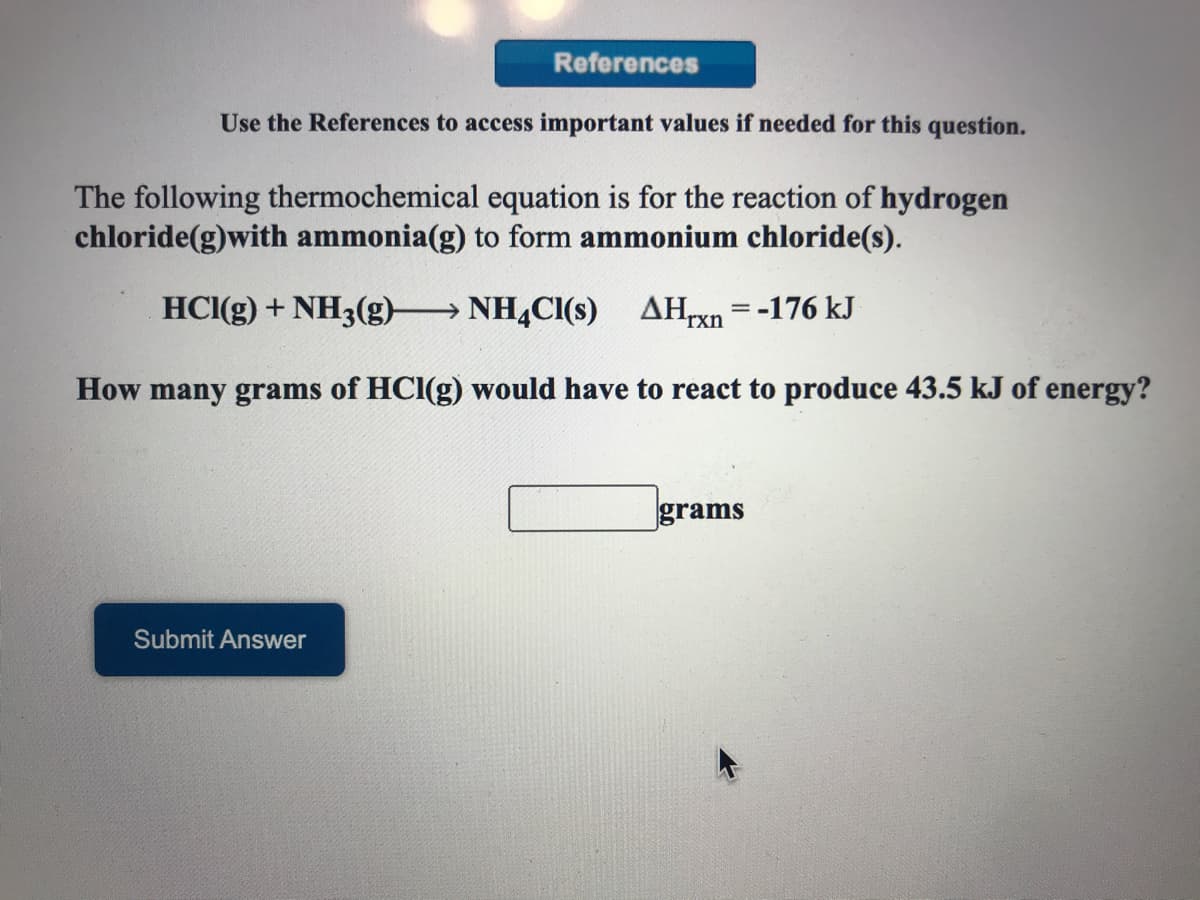References
Use the References to access important values if needed for this question.
The following thermochemical equation is for the reaction of hydrogen
chloride(g)with ammonia(g) to form ammonium chloride(s).
HCI(g) + NH3(g) NH,CI(s) AHxn =-176 kJ
How many grams of HCI(g) would have to react to produce 43.5 kJ of energy?
grams
Submit Answer
