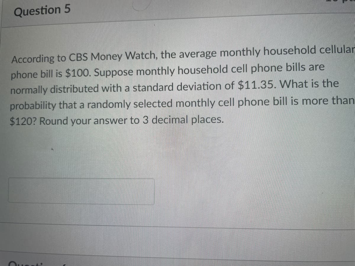 Question 5
According to CBS Money Watch, the average monthly household cellular
phone bill is $100. Suppose monthly household cell phone bills are
normally distributed with a standard deviation of $11.35. What is the
probability that a randomly selected monthly cell phone bill is more than
$120? Round your answer to 3 decimal places.