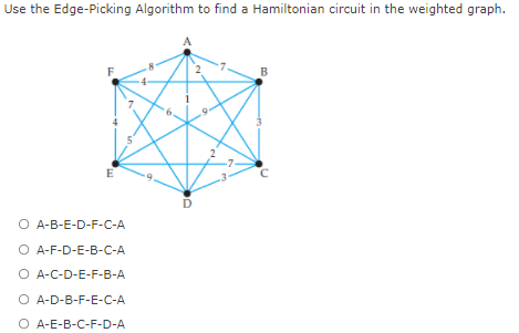 Use the Edge-Picking Algorithm to find a Hamiltonian circuit in the weighted graph.
B
E
O A-B-E-D-F-C-A
O A-F-D-E-B-C-A
O A-C-D-E-F-B-A
O A-D-B-F-E-C-A
O A-E-B-C-F-D-A
