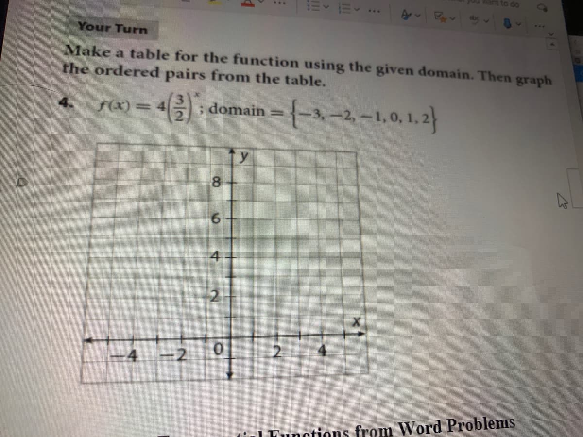 ...
Your Turn
Make a table for the function using the given domain. Then graph
the ordered pairs from the table.
(3
f(x)= 4
; domain = {-3,-2,-1,0, 1,2
4.
8.
4
-4
-2
2.
til Functions from Word Problems
4.
6.
2.
