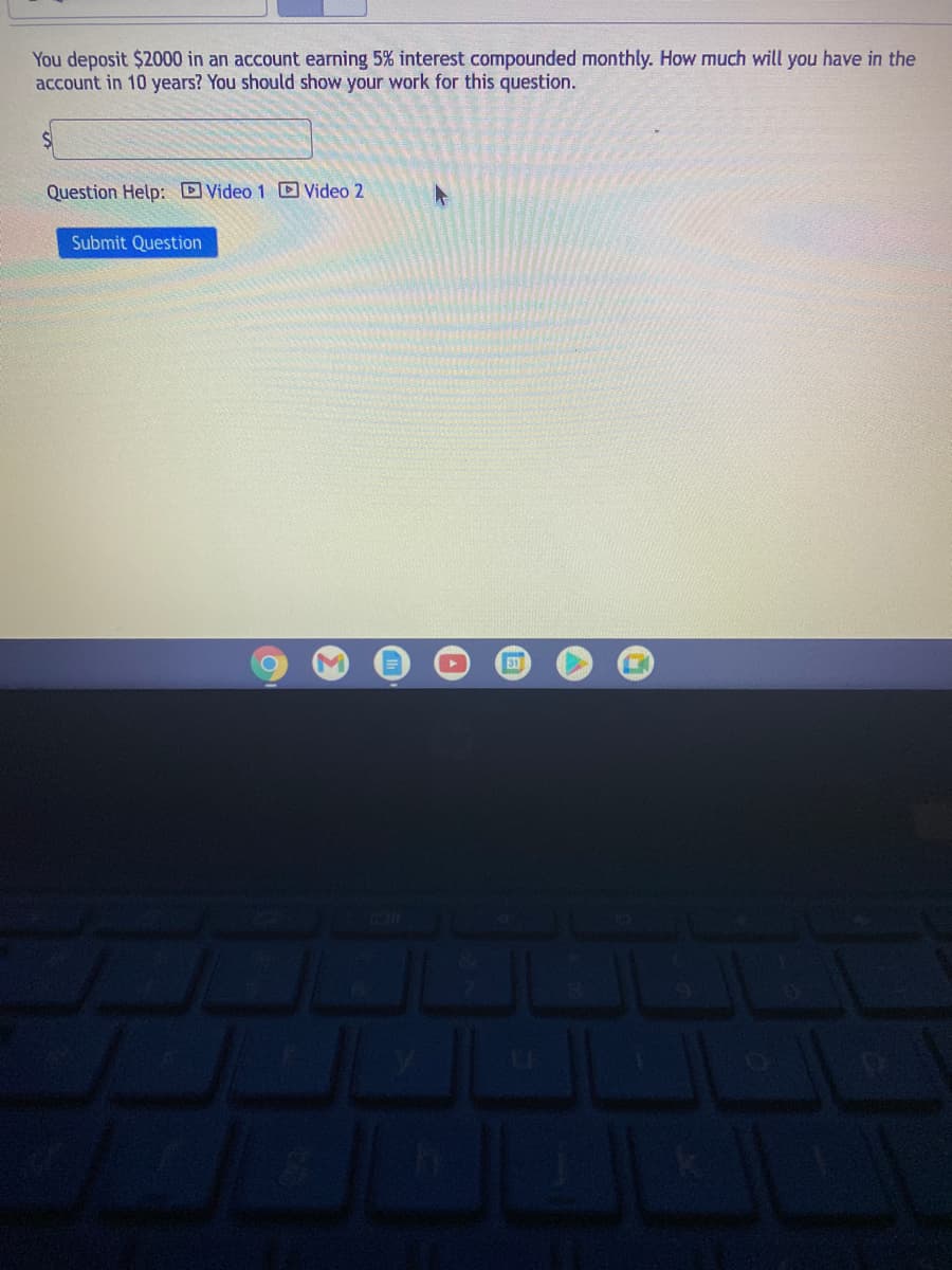 You deposit $2000 in an account earning 5% interest compounded monthly. How much will you have in the
account in 10 years? You should show your work for this question.
Question Help: Video 1 Video 2
Submit Question
