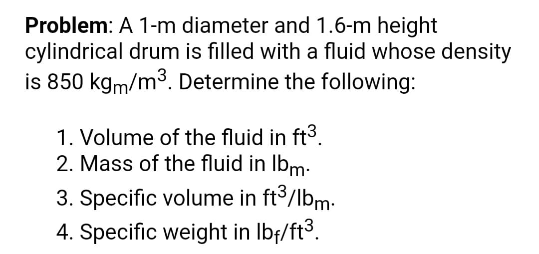 Problem: A 1-m diameter and 1.6-m height
cylindrical drum is filled with a fluid whose density
is 850 kgm/m3. Determine the following:
1. Volume of the fluid in ft3.
2. Mass of the fluid in Ibm-
3. Specific volume in ft3/lbm-
4. Specific weight in Ibf/ft3.
