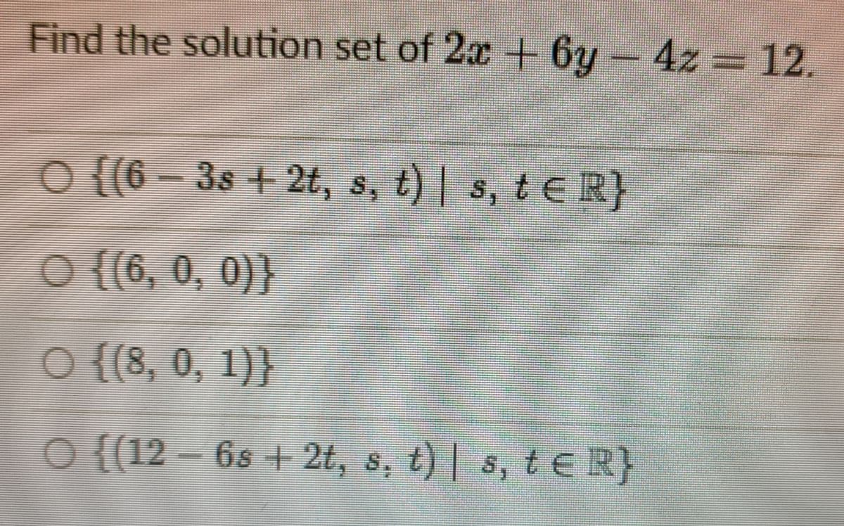 Find the solution set of 2x+ 6y- 4z = 12.
O (6-3s +2t, s, t) s, t ER}
O {{6, 0, 0)}
O {{8, 0, 1)}
O {(12 – 6s + 2t, s, t) | s, t R}
