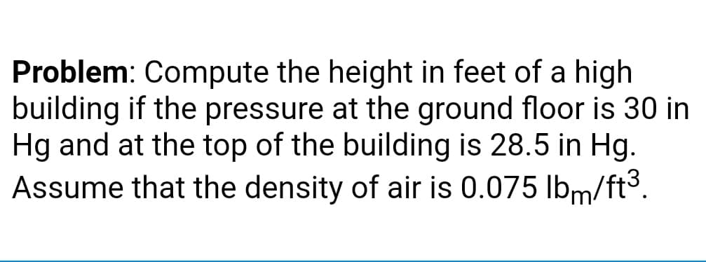 Problem: Compute the height in feet of a high
building if the pressure at the ground floor is 30 in
Hg and at the top of the building is 28.5 in Hg.
Assume that the density of air is 0.075 Ibm/ft3.
