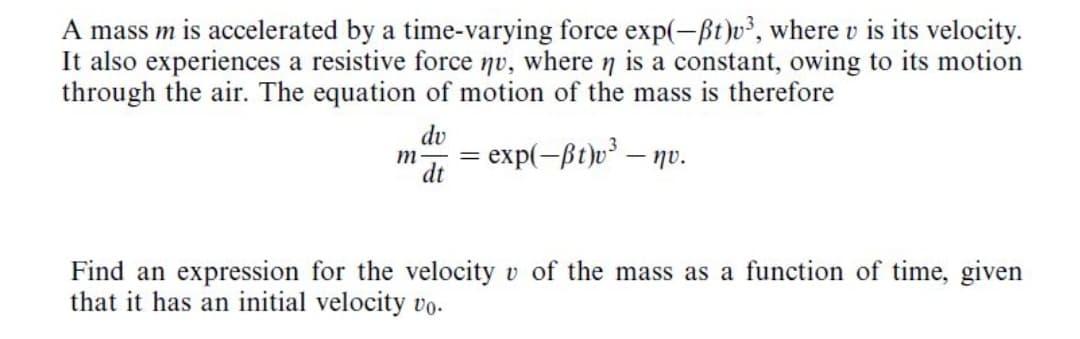 A mass m is accelerated by a time-varying force exp(-ßt )v², where v
It also experiences a resistive force nv, where n is a constant, owing to its motion
through the air. The equation of motion of the mass is therefore
its velocity.
dv
m
dt
exp(-ßt)o³ – nv.
Find an expression for the velocity v of the mass as a function of time, given
that it has an initial velocity vo.
