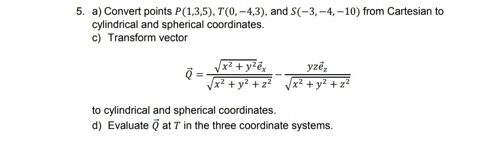 5. a) Convert points P(1,3,5), T(0, –4,3), and S(-3, -4, –10) from Cartesian to
cylindrical and spherical coordinates.
c) Transform vector
x2 + y2e,
yze,
Vx2 + y2 + z²
+ y2 + z2
to cylindrical and spherical coordinates.
d) Evaluate Q at T in the three coordinate systems.
