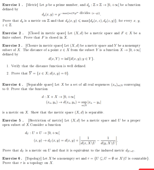 Exercise 1. [Metric] Let p be a prime number, and d: ZxZ→ [0, +∞[ be a function
defined by
dp(x, y) = p-max(mɛNp™ divides (2-3))
Prove that d, is a metric on Z and that d,(x, y) < max{dp(x, 2), dp(z,y)}, for every x, y,
ZE Z
Exercise 2. [Closed in metric space] Let (X, d) be a metric space and F € X be a
finite subset. Prove that F is closed in X.
Exercise 3. [Closure in metric space] Let (X, d) be a metric space and Y be a nonempty
subset of X. The distance of a point X from the subset Y is a function X→ [0, +∞[
defined by
d(x, y) = inf{d(x,y); y = Y}.
1. Verify that the distance function is well defined.
2. Prove that Y = {x € X; d(x, y) = 0}.
Exercise 4. [Separable space] Let X be a set of all real sequences (n)neN converging
to 0. Prove that the function
d: X X X → [0, +∞o[
(In, Yn) → d(In, Yn) = sup |In - yn
NEN
is a metric on X. Show that the metric space (X, d) is separable.
Exercise 5. [Restriction of metric] Let (X,d) be a metric space and U be a proper
open subset of X.Consider a function
du : U x U→ [0, +∞[
1
d(x, X\U
Prove that du is a metric on U and that it is equivalent to the induced metric duxu.
(x,y) → dv(x, y) = d(x, y) +
1
d(y, X\U
Exercise 6. [Topology] Let X be a nonempty set and 7 = {U C; U = 0 or X\U is countable}.
Prove that is a topology on X.