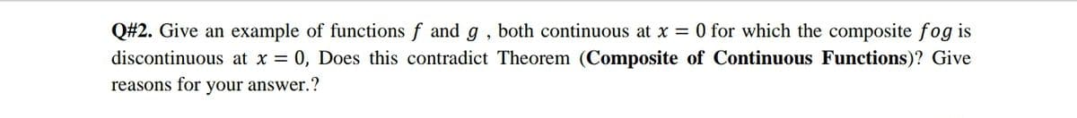 Q#2. Give an example of functions f and g , both continuous at x = 0 for which the composite fog is
discontinuous at x = 0, Does this contradict Theorem (Composite of Continuous Functions)? Give
reasons for
your answer.?
