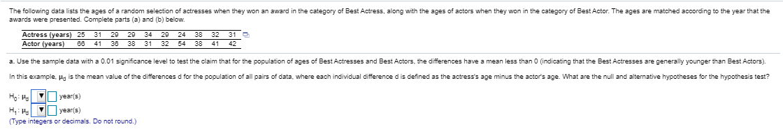 The following data lists the ages of a random selection of actresses when they won an award in the category of Best Actress, along with the ages of actors when they won in the category of Best Actor. The ages are matched according to the year that the
awards were presented. Complete parts (a) and (b) below.
31 29 29 34 29 24
38
54 38
Actress (years) 25
32 31 O
Actor (years)
66
41
36
38
31 32
41 42
a. Use the sample data with a 0.01 significance level to test the claim that for the population of ages of Best Actresses and Best Actors, the differences have a mean less than 0 (indicating that the Best Actresses are generally younger than Best Actors)
In this example, Hg is the mean value of the differences d for the population of all pairs of data, where each individual difference dis defined as the actress's age minus the actor's age. What are the null and alternative hypotheses for the hypothesis test?
year(s)
Vyear(s)
