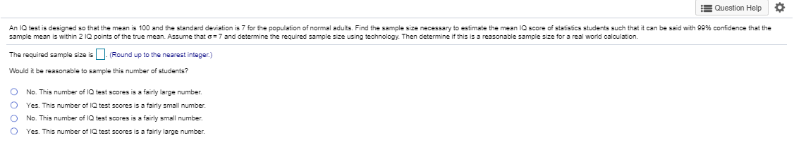 An IQ test is designed so that the mean is 100 and the standard deviation is 7 for the population of normal adults. Find the sample size necessary to estimate the mean IQ score of statistics students such that it can be said with 99% confidence that the
sample mean is within 2 1Q points of the true mean. Assume that o= 7 and determine the required sample size using technology. Then determine if this is a reasonable sample size for a real world calculation.
The required sample size is. (Round up to the nearest integer.)
Would it be reasonable to sample this number of students?
O No. This number of IQ test scores is a fairly large number.
Yes. This number of IQ test scores is a fairly small number.
No. This number of IQ test scores is a fairly small number.
Yes. This number of IQ test scores is a fairly large number.
