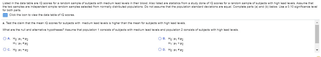 Listed in the data table are IQ scores for a random sample of subjects with medium lead levels in their blood. Also listed are statistics from a study done of IQ scores for a random sample of subjects with high lead levels. Assume that
the two samples are independent simple random samples selected from normally distributed populations. Do not assume that the population standard deviations are equal. Complete parts (a) and (b) below. Use a 0.10 significance level
for both parts.
E Click the icon to view the data table of IQ scores.
a. Test the claim that the mean IQ scores for subjects with medium lead levels is higher than the mean for subjects with high lead levels.
What are the null and alternative hypotheses? Assume that population 1 consists of subjects with medium lead levels and population 2 consists of subjects with high lead levels.
OA. Ho: H = P2
O B. Ho: H SH2
H: H1> 42
OD. Ho: P1 P2
OC. Ho: P1=P2

