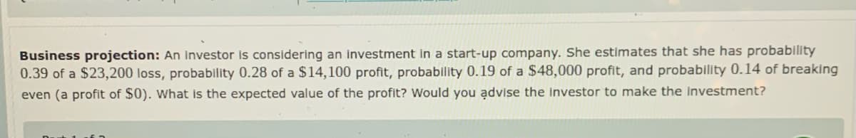 Business projection: An investor Is considering an investment in a start-up company. She estimates that she has probability
0.39 of a $23,200 loss, probability 0.28 of a $14,100 profit, probability 0.19 of a $48,000 profit, and probability 0.14 of breaking
even (a profit of $0). What is the expected value of the profit? Would you advise the Investor to make the Investment?
