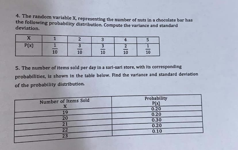 4. The random variable X, representing the number of nuts in a chocolate bar has
the following probability distribution. Compute the variance and standard
deviation.
1
3
4
P(x)
3
2
10
10
10
10
10
5. The number of items sold per day in a sari-sari store, with its corresponding
probabilíties, is shown in the table below. Find the variance and standard deviation
of the probability distribution.
Probability
P(x)
0.20
Number of Items Sold
19
0.20
20
0.30
21
0.20
22
0.10
23
