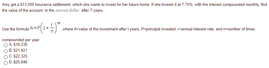 Amy got a $13,000 insurance settlement, which she wants to invest for her future home. If she invests it at 7.75%, with the interest compounded monthly, find
the value of the account, to the nearest dollar, after 7 years.
nt
r
Use the formula A=P 1+
in
where A=value of the investment after t years, P=principal invested, r=annual interest rate, and n=number of times
compounded per year.
O A $18,230
B. $21,921
C. $22,325
D. $25,846
