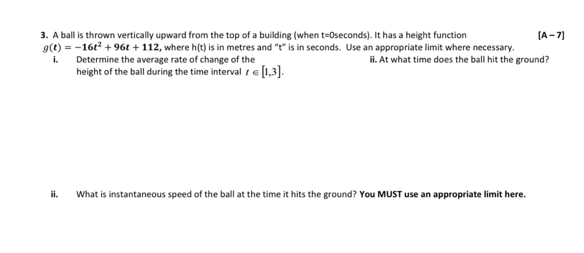 3. A ball is thrown vertically upward from the top of a building (when t-Oseconds). It has a height function
g(t) = -16t² +96t + 112, where h(t) is in metres and "t" is in seconds. Use an appropriate limit where necessary.
ii. At what time does the ball hit the ground?
i.
Determine the average rate of change of the
height of the ball during the time interval te = [1,3].
ii.
What is instantaneous speed of the ball at the time it hits the ground? You MUST use an appropriate limit here.
[A-7]