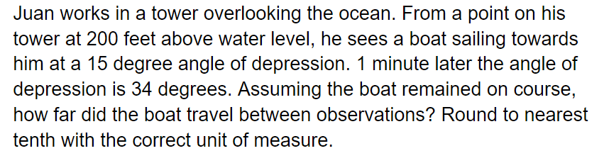 Juan works in a tower overlooking the ocean. From a point on his
tower at 200 feet above water level, he sees a boat sailing towards
him at a 15 degree angle of depression. 1 minute later the angle of
depression is 34 degrees. Assuming the boat remained on course,
how far did the boat travel between observations? Round to nearest
tenth with the correct unit of measure.
