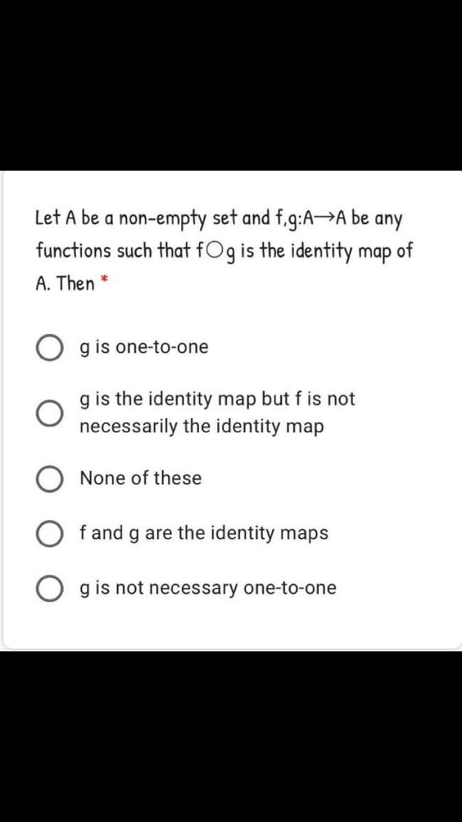 Let A be a non-empty set and f.g:A→A be any
functions such that fOg is the identity map of
A. Then *
g is one-to-one
g is the identity map but f is not
necessarily the identity map
None of these
f and g are the identity maps
g is not necessary one-to-one

