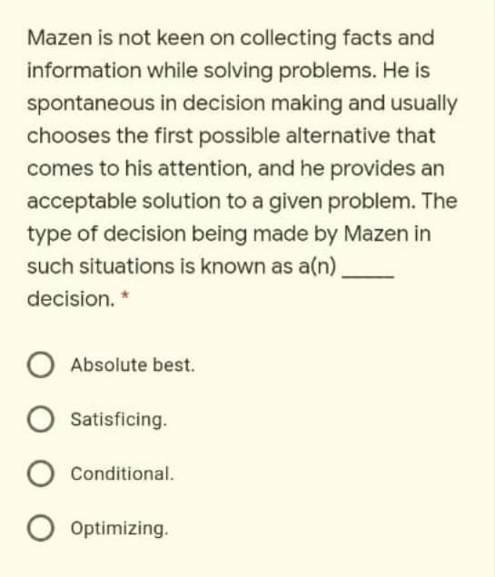 Mazen is not keen on collecting facts and
information while solving problems. He is
spontaneous in decision making and usually
chooses the first possible alternative that
comes to his attention, and he provides an
acceptable solution to a given problem. The
type of decision being made by Mazen in
such situations is known as a(n)
decision. *
Absolute best.
Satisficing.
Conditional.
Optimizing.
