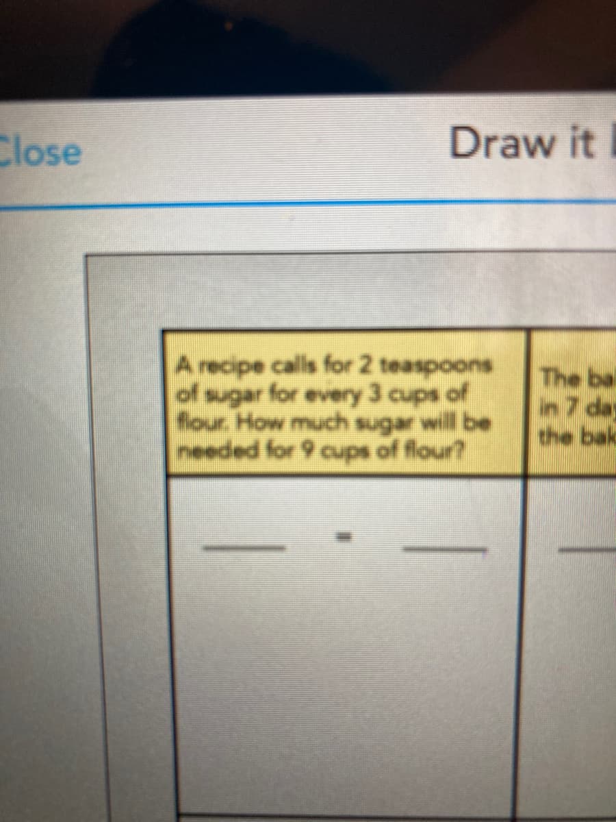 Close
Draw it
A recipe calls for 2 teaspoons
of sugar for every 3 cups of
flour. How much sugar will be
needed for 9 cups of flour?
The bai
in7 da
the bak
