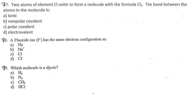 77. Two atoms of element Cl unite to form a molecule with the formula Cl,. The bond between the
atoms in the molecule is:
a) ionic
b) nonpolar covalent
c) polar covalent
d) electrovalent
48. A Fluoride ion (F) has the same electron configuration as:
a) Na
b) Na*
c) Cl
19. Which molecule is a dipole?
а) Н
b) N2
c) CH4
d) HCI
