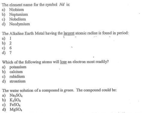 The element name for the symbol Nd is:
a) Niobium
b) Neptunium
c) Nobelium
d) Neodymium
The Alkaline Earth Metal having the largest atomic radius is found in period:
a) 1
b) 2
c) 6
d) 7
Which of the following atoms will lose an electron most readily?
a) potassium
b) calcium
c) rubidium
d) strontium
The water solution of a compound is green. The compound could be:
a) Na,SO,
b) K2SO,
c) FeSO,
d) MgSO,
