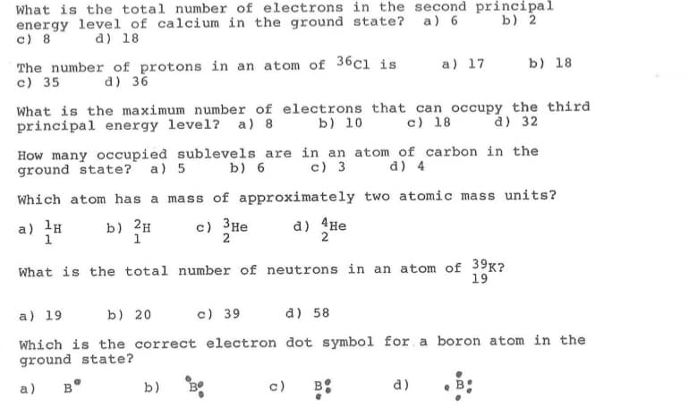 What is the total number of electrons in the second principal
energy level of calcium in the ground state?
c) 8
a) 6
b) 2
d) 18
The number of protons in an atom of 36c1 is
c) 35
a) 17
b) 18
d) 36
What is the maximum number of electrons that can occupy the third
principal energy level?
a) 8
b) 10
c) 18
d) 32
How many occupied sublevels are in an atom of carbon in the
ground state? a) 5
b) 6
c) 3
d) 4
Which atom has a mass of approximately two atomic mass units?
a) lH
1
b) 2H
1
c) 3He
2
d) 4He
2
What is the total number of neutrons in an atom of 39K?
19
a) 19
b) 20
c) 39
a) 58
Which is the correct electron dot symbol for a boron atom in the
ground state?
a)
B°
b)
c)
B:
d)
