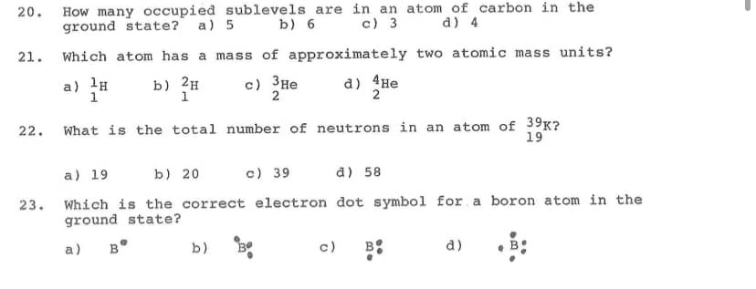 How many occupied sublevels are in an atom of carbon in the
ground state? a) 5 b) 6
20.
c) 3 d) 4
21.
Which atom has a mass of approximately two atomic mass units?
a) la
b) 2H
1
c) 3He
2
d) 4He
2
What is the total number of neutrons in an atom of 39K?
19
22.
a) 19
b) 20
c) 39
a) 58
Which is the correct electron dot symbol for a boron atom in the
ground state?
23.
a)
B°
b)
c)
B
d)
