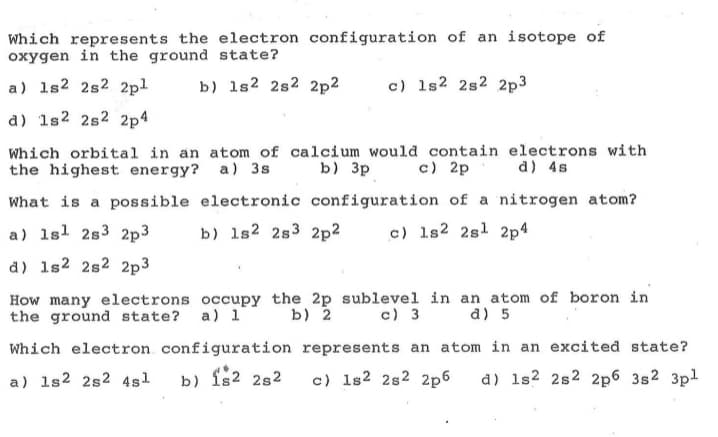 Which represents the electron configuration of an isotope of
oxygen in the ground state?
a) 1s2 2s2 2pl
b) 1s2 2s2 2p2
c) 1s2 2s2 2p3
a) 1s2 2s2 2p4
Which orbital in an atom of calcium would contain electrons with
the highest energy? a) 3s
b) 3p c) 2p d) 4s
What is a possible electronic configuration of a nitrogen atom?
a) 1sl 2s3 2p3
b) 1s2 2s3 2p2
c) 1s2 2sl 2p4
d) 1s2 2s2 2p3
How many electrons occupy the 2p sublevel in an atom of boron in
the ground state? a) 1
b) 2
c) 3
d) 5
Which electron configuration represents an atom in an excited state?
a) 1s2 2s2 4sl
b) fs2 282
c) 1s2 2s2 2p6
d) 1s? 2s2 2p6 3s2 3pl
