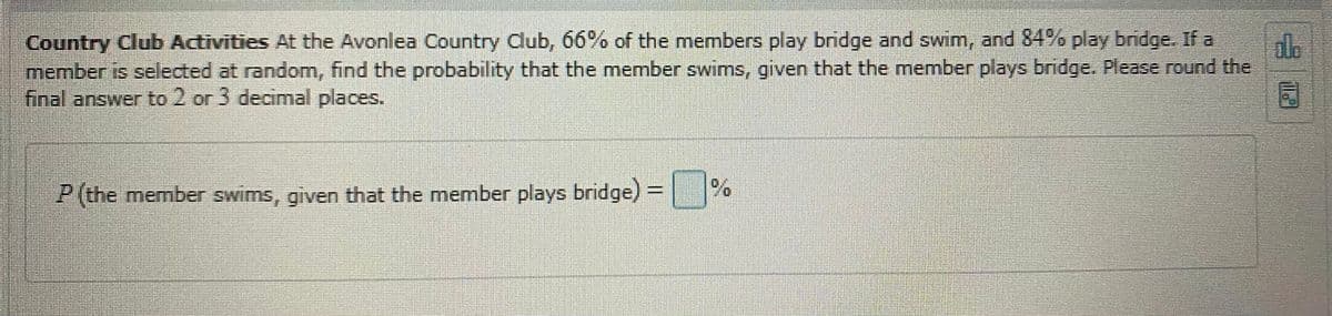 Country Club Activities At the Avonlea Country Club, 66% of the members play bridge and swim, and 84% play bridge. If a
member is selected at random, find the probability that the member swims, given that the member plays bridge. Please round the
final answer to 2 or 3 decimal places.
dle
P (the member swims, given that the member plays bridge) = %
