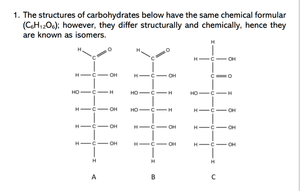 1. The structures of carbohydrates below have the same chemical formular
(C6H12O6); however, they differ structurally and chemically, hence they
are known as isomers.
H-C- OH
HỌ-C-H
HIC OH
H-C
HIC- OH
H
OH
A
HIC OH
HỌ-C-H
HỌC-H
HIC OH
HIC― OH
H
B
H
C=0
HỌ-C-H
OH
H-C- OH
HIC OH
—C1H
HICOH
H
C