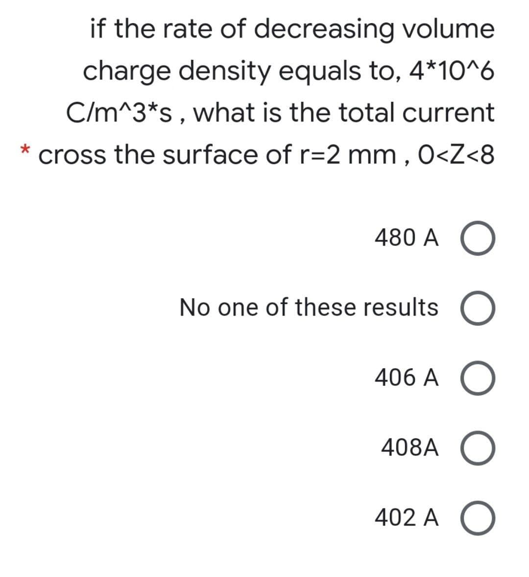 if the rate of decreasing volume
charge density equals to, 4*10^6
C/m^3*s, what is the total current
cross the surface of r=2 mm , 0<Z<8
480 A O
No one of these results
406 A
408A
402 A O
