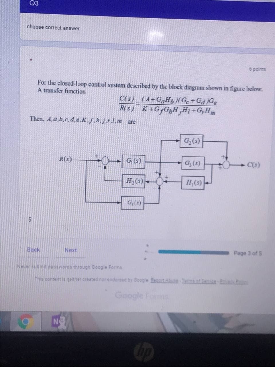 Q3
choose correct answer
6 points
For the closed-loop control system described by the block diagram shown in figure below.
A transfer function
C(s)_(A+G„Hj(Ge+Ga )Ge
R( s) K+G G„H,Ħ1 +G,H
Then, 4,4.b.c.d,e.K,f h.j.r.l.m are
G,(5)
R(s)
G (5)
G,(s)
C(s)
H(S)-
H,(9)
G,(8)
5.
Back
Next
Page 3 of S
Never submit easswords through Google Forms.
This pontent is geither created nor endorsed by Google Reit Abune Tema af eice-Bola n
Google Forms
