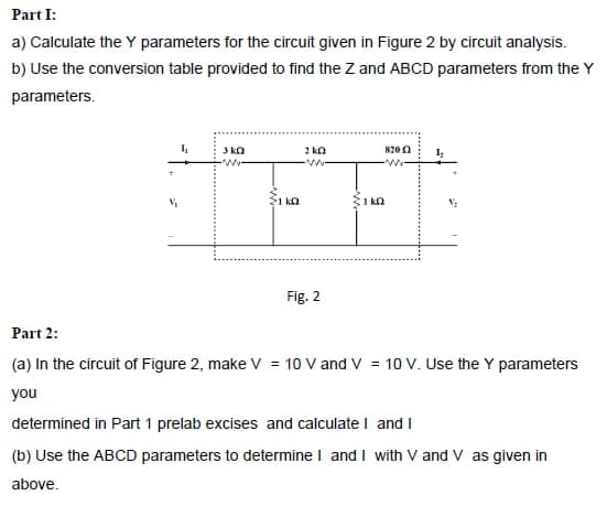 Part I:
a) Calculate the Y parameters for the circuit given in Figure 2 by circuit analysis.
b) Use the conversion table provided to find the Z and ABCD parameters from the Y
parameters.
8200
1 ka
1 ka
Fig. 2
Part 2:
(a) In the circuit of Figure 2, make V = 10 V and V = 10 V. Use the Y parameters
you
determined in Part 1 prelab excises and calculate I and I
(b) Use the ABCD parameters to determine I and I with V and V as given in
above.

