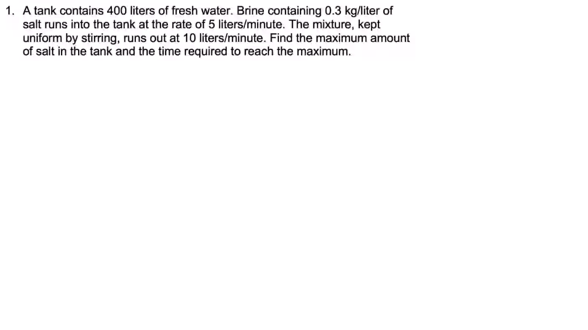 1. A tank contains 400 liters of fresh water. Brine containing 0.3 kg/liter of
salt runs into the tank at the rate of 5 liters/minute. The mixture, kept
uniform by stirring, runs out at 10 liters/minute. Find the maximum amount
of salt in the tank and the time required to reach the maximum.
