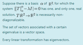 Suppose there is a basis a of R2, for which the
system |[T]-AI|=0 has one, and only one, real
solution. T:R? R² is necessarily non-
diagonalizable.
The set of vectors associated with a certain
eigenvalue is a vector space.
Every linear transformation has eigenvectors.
