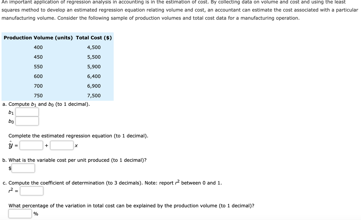 An important application of regression analysis in accounting is in the estimation of cost. By collecting data on volume and cost and using the least
squares method to develop an estimated regression equation relating volume and cost, an accountant can estimate the cost associated with a particular
manufacturing volume. Consider the following sample of production volumes and total cost data for a manufacturing operation.
Production Volume (units) Total Cost ($)
400
4,500
450
5,500
550
5,900
600
6,400
700
6,900
750
7,500
a. Compute b1 and bo (to 1 decimal).
bị
bo
Complete the estimated regression equation (to 1 decimal).
+
%D
b. What is the variable cost per unit produced (to 1 decimal)?
c. Compute the coefficient of determination (to 3 decimals). Note: report r between 0 and 1.
1 =
What percentage of the variation in total cost can be explained by the production volume (to 1 decimal)?
%
