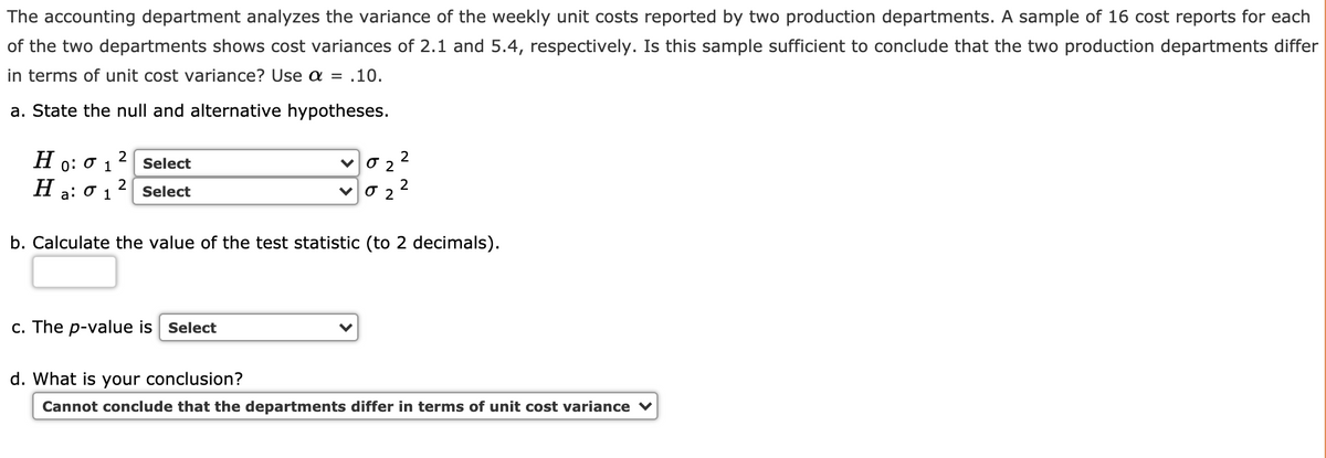 The accounting department analyzes the variance of the weekly unit costs reported by two production departments. A sample of 16 cost reports for each
of the two departments shows cost variances of 2.1 and 5.4, respectively. Is this sample sufficient to conclude that the two production departments differ
in terms of unit cost variance? Use a = .10.
a. State the null and alternative hypotheses.
H
2
Select
0: 0
H
2
a:
1
Select
b. Calculate the value of the test statistic (to 2 decimals).
c. The p-value is Select
d. What is your conclusion?
Cannot conclude that the departments differ in terms of unit cost variance ♥
