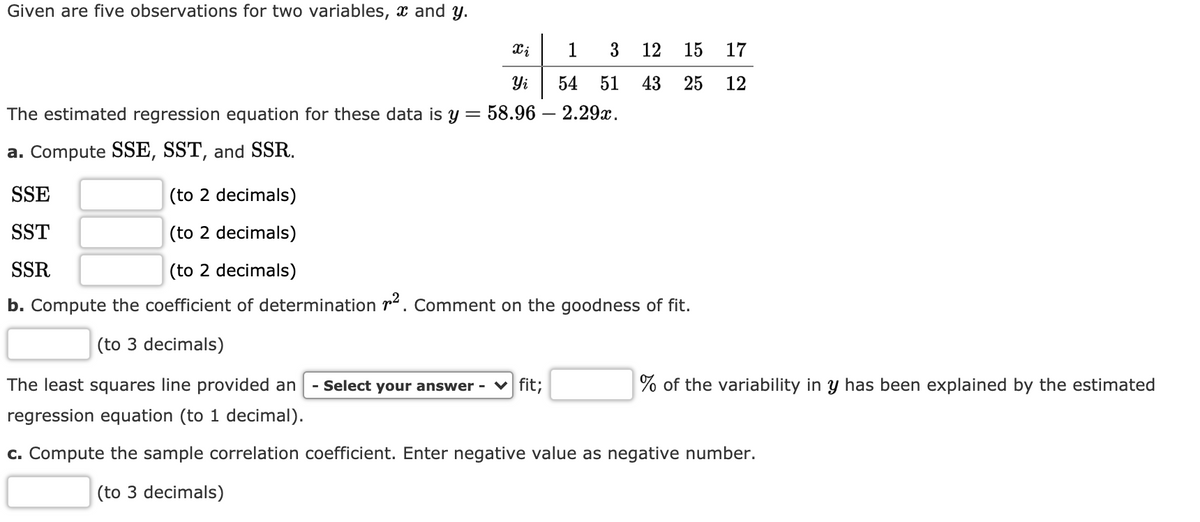 Given are five observations for two variables, x and y.
1
3 12
15
17
Yi
54
51
43
25
12
The estimated regression equation for these data is y=
58.96 – 2.29x.
a. Compute SSE, SST, and SSR.
SSE
(to 2 decimals)
SST
(to 2 decimals)
SSR
(to 2 decimals)
b. Compute the coefficient of determination r. Comment on the goodness of fit.
(to 3 decimals)
The least squares line provided an
- Select your answer - V fit;
% of the variability in y has been explained by the estimated
regression equation (to 1 decimal).
c. Compute the sample correlation coefficient. Enter negative value as negative number.
(to 3 decimals)
