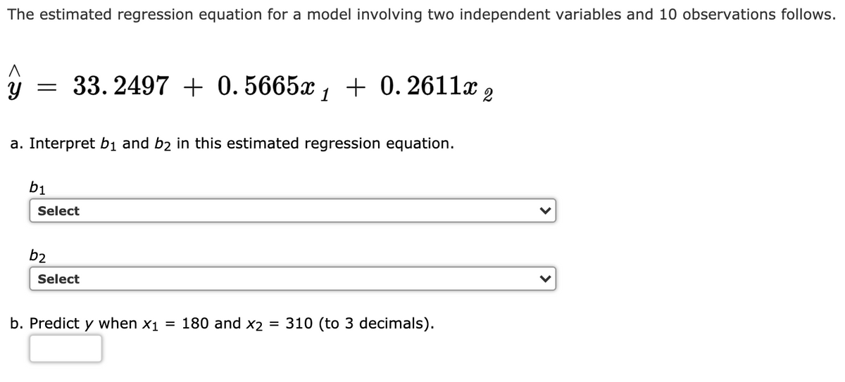 The estimated regression equation for a model involving two independent variables and 10 observations follows.
y = 33. 2497 + 0.5665x , + 0. 2611x 2
a. Interpret b1 and b2 in this estimated regression equation.
b1
Select
b2
Select
b. Predict y when x1 = 180 and x2 = 310 (to 3 decimals).

